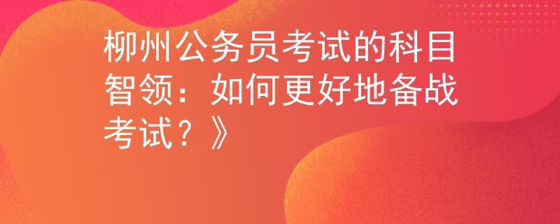 柳州公務(wù)員考試的科目智領(lǐng)：如何更好地備戰(zhàn)考試？》