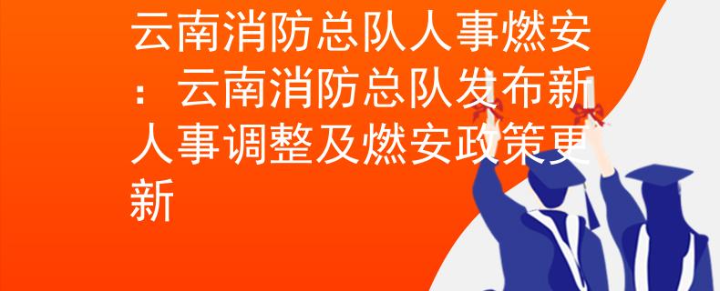云南消防總隊(duì)人事燃安：云南消防總隊(duì)發(fā)布新人事調(diào)整及燃安政策更新