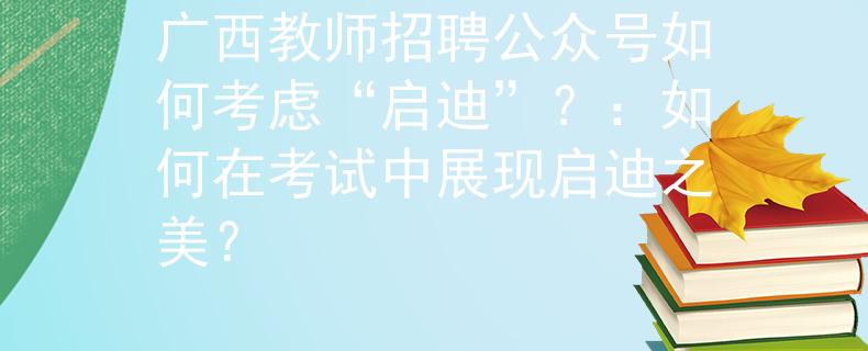 廣西教師招聘公眾號(hào)如何考慮“啟迪”？：如何在考試中展現(xiàn)啟迪之美？