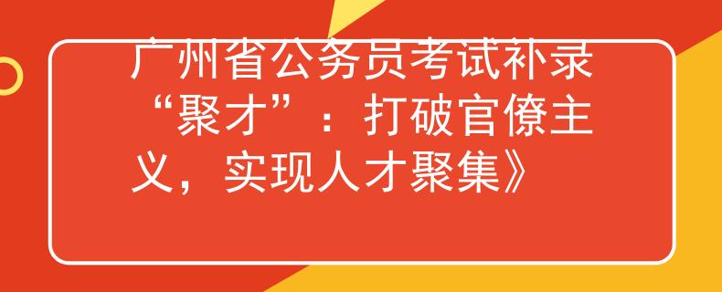 廣州省公務(wù)員考試補(bǔ)錄“聚才”：打破官僚主義，實現(xiàn)人才聚集》
