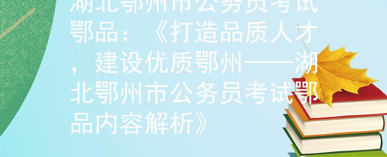 湖北鄂州市公務(wù)員考試鄂品：《打造品質(zhì)人才，建設(shè)優(yōu)質(zhì)鄂州——湖北鄂州市公務(wù)員考試鄂品內(nèi)容解析》