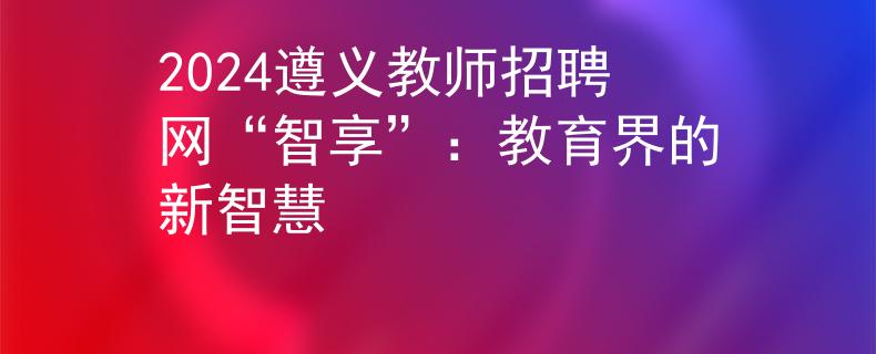 2024遵義教師招聘網(wǎng)“智享”：教育界的新智慧