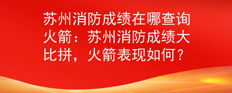 蘇州消防成績(jī)?cè)谀牟樵兓鸺禾K州消防成績(jī)大比拼，火箭表現(xiàn)如何？