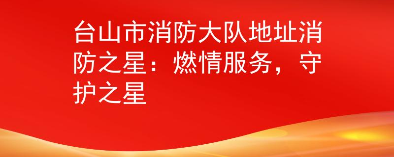 臺(tái)山市消防大隊(duì)地址消防之星：燃情服務(wù)，守護(hù)之星