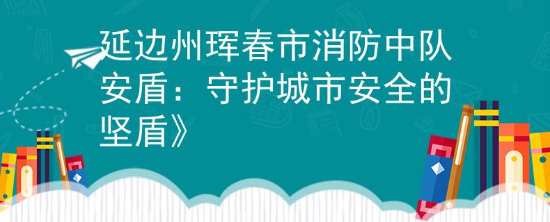 延邊州琿春市消防中隊(duì)安盾：守護(hù)城市安全的堅(jiān)盾》