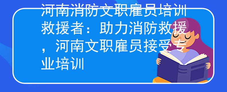 河南消防文職雇員培訓救援者：助力消防救援，河南文職雇員接受專業(yè)培訓
