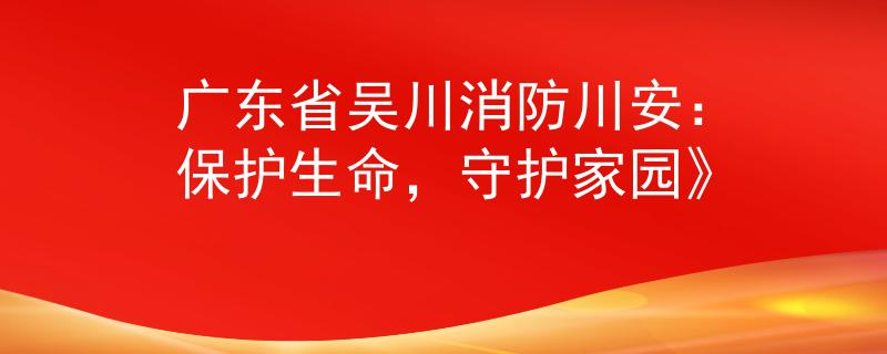 廣東省吳川消防川安：保護生命，守護家園》