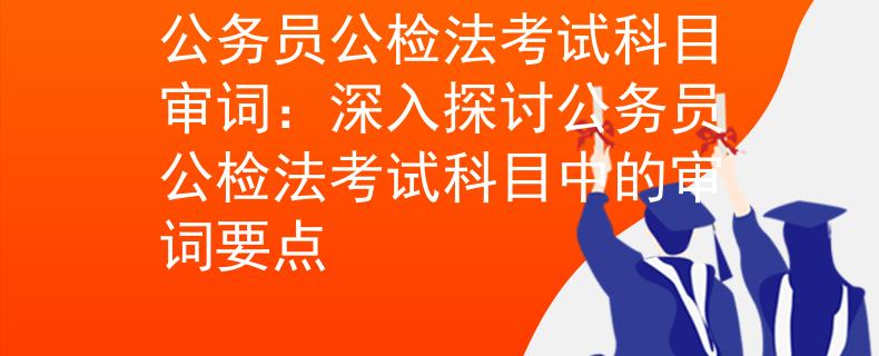 公務(wù)員公檢法考試科目審詞：深入探討公務(wù)員公檢法考試科目中的審詞要點