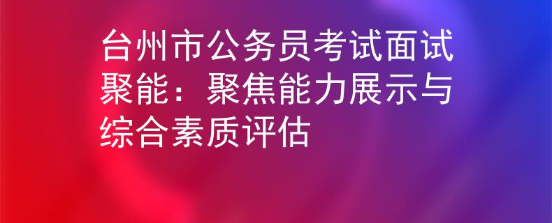 臺州市公務(wù)員考試面試聚能：聚焦能力展示與綜合素質(zhì)評估