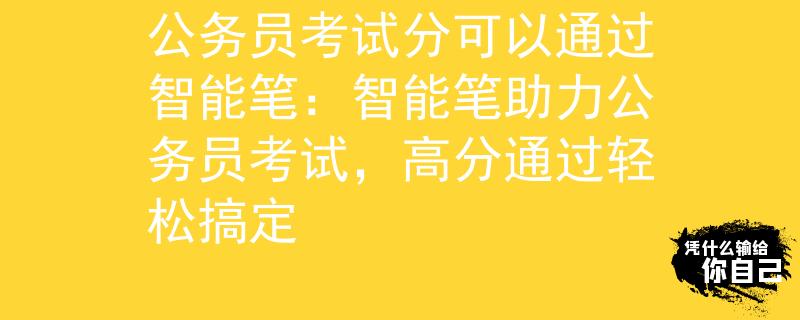 公務(wù)員考試分可以通過智能筆：智能筆助力公務(wù)員考試，高分通過輕松搞定