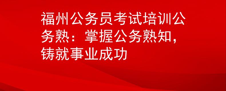 福州公務(wù)員考試培訓(xùn)公務(wù)熟：掌握公務(wù)熟知，鑄就事業(yè)成功