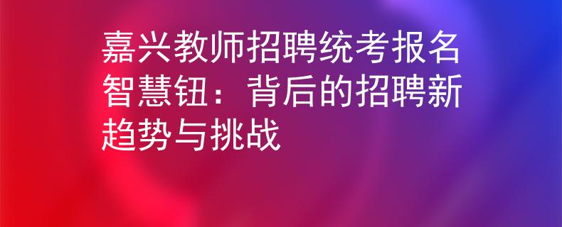 嘉興教師招聘統(tǒng)考報名智慧鈕：背后的招聘新趨勢與挑戰(zhàn)