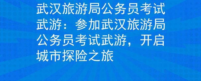 武漢旅游局公務(wù)員考試武游：參加武漢旅游局公務(wù)員考試武游，開啟城市探險之旅