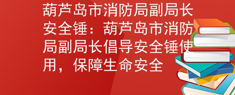 葫蘆島市消防局副局長(zhǎng)安全錘：葫蘆島市消防局副局長(zhǎng)倡導(dǎo)安全錘使用，保障生命安全