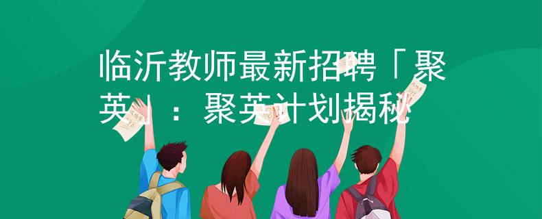 臨沂教師最新招聘「聚英」：聚英計劃揭秘