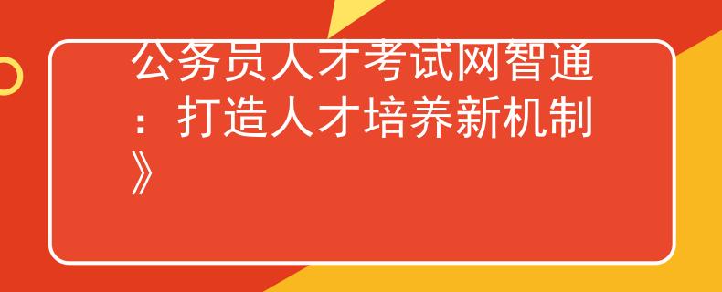 公務(wù)員人才考試網(wǎng)智通：打造人才培養(yǎng)新機制》