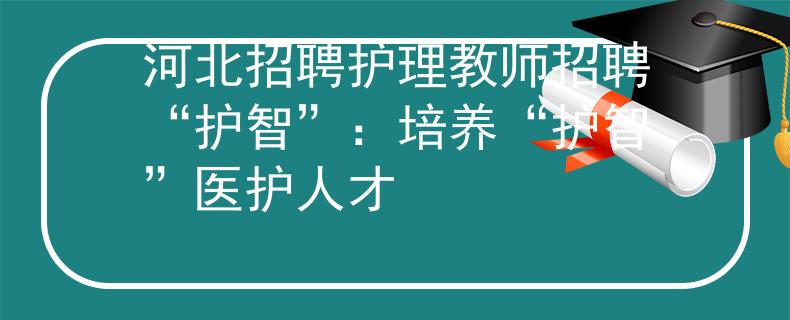 河北招聘護(hù)理教師招聘“護(hù)智”：培養(yǎng)“護(hù)智”醫(yī)護(hù)人才