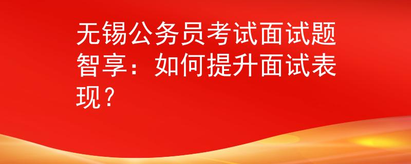 無錫公務(wù)員考試面試題智享：如何提升面試表現(xiàn)？