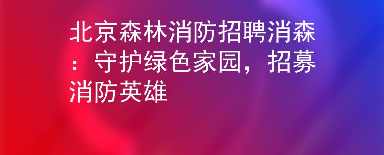 北京森林消防招聘消森：守護(hù)綠色家園，招募消防英雄