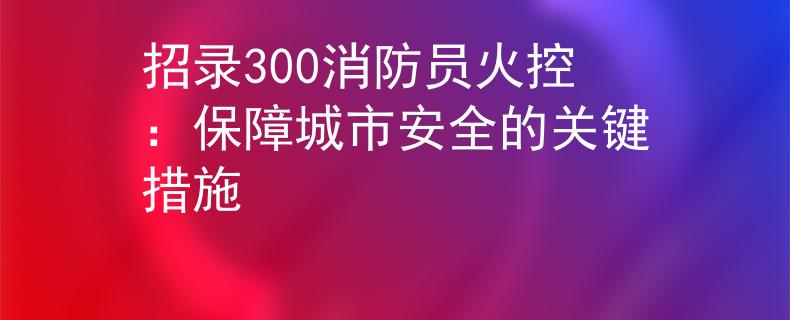 招錄300消防員火控：保障城市安全的關鍵措施