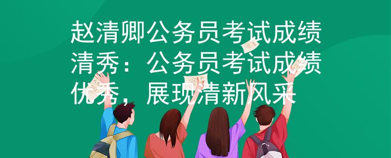 趙清卿公務(wù)員考試成績(jī)清秀：公務(wù)員考試成績(jī)優(yōu)秀，展現(xiàn)清新風(fēng)采