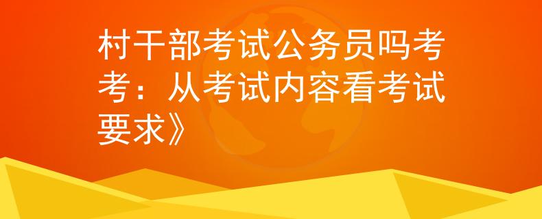 村干部考試公務(wù)員嗎考考：從考試內(nèi)容看考試要求》