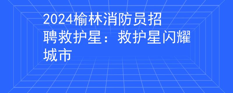 2024榆林消防員招聘救護星：救護星閃耀城市