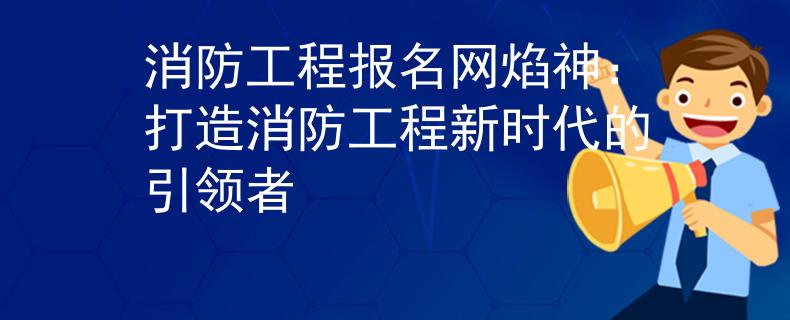 消防工程報(bào)名網(wǎng)焰神：打造消防工程新時(shí)代的引領(lǐng)者