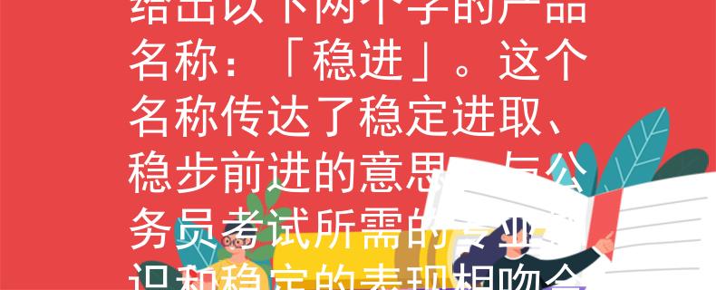 2024湖北省公務(wù)員考試根據(jù)你提供的信息，我可以為你想一個(gè)產(chǎn)品名稱。考慮到湖北省公務(wù)員考試的背景，我給出以下兩個(gè)字的產(chǎn)品名稱：「穩(wěn)進(jìn)」。這個(gè)名稱傳達(dá)了穩(wěn)定進(jìn)取、穩(wěn)步前進(jìn)的意思，與公務(wù)員考試所需的專業(yè)知識(shí)和穩(wěn)定的表現(xiàn)相吻合。希望這個(gè)名稱能滿足你的需求?。骸阜€(wěn)進(jìn)」——湖北省公務(wù)員考試的穩(wěn)定進(jìn)取之路