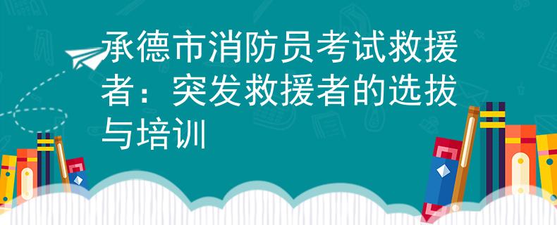 承德市消防員考試救援者：突發(fā)救援者的選拔與培訓(xùn)