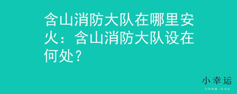 含山消防大隊在哪里安火：含山消防大隊設在何處？