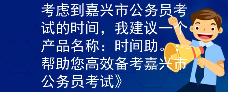 嘉興市公務(wù)員考試時(shí)間考慮到嘉興市公務(wù)員考試的時(shí)間，我建議一個(gè)產(chǎn)品名稱：時(shí)間助。：幫助您高效備考嘉興市公務(wù)員考試》