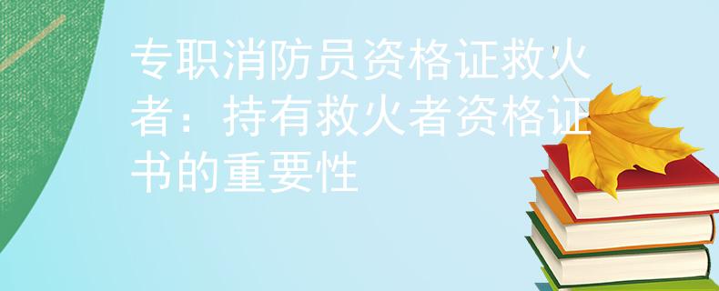 專職消防員資格證救火者：持有救火者資格證書的重要性