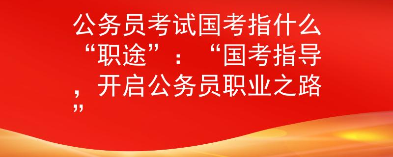 公務(wù)員考試國(guó)考指什么“職途”：“國(guó)考指導(dǎo)，開啟公務(wù)員職業(yè)之路”