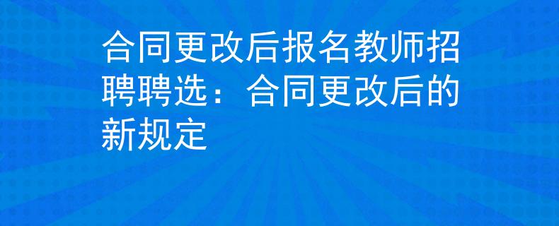 合同更改后報(bào)名教師招聘聘選：合同更改后的新規(guī)定