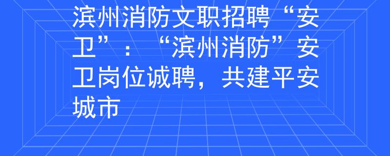 濱州消防文職招聘“安衛(wèi)”：“濱州消防”安衛(wèi)崗位誠(chéng)聘，共建平安城市