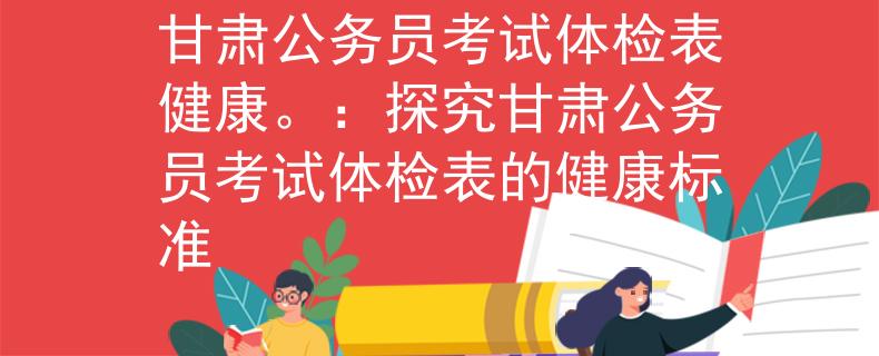 甘肅公務(wù)員考試體檢表健康。：探究甘肅公務(wù)員考試體檢表的健康標(biāo)準(zhǔn)