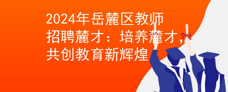 2024年岳麓區(qū)教師招聘麓才：培養(yǎng)麓才，共創(chuàng)教育新輝煌