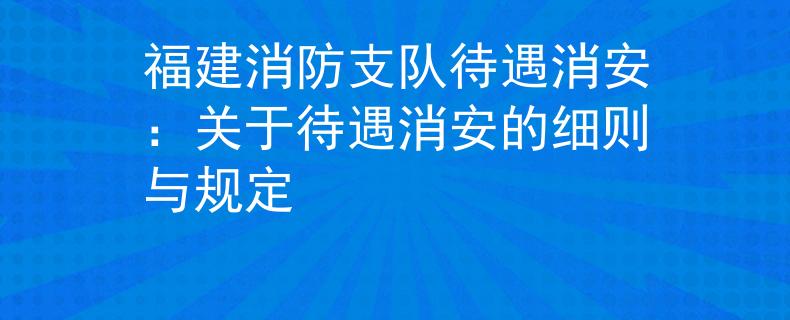 福建消防支隊待遇消安：關于待遇消安的細則與規(guī)定