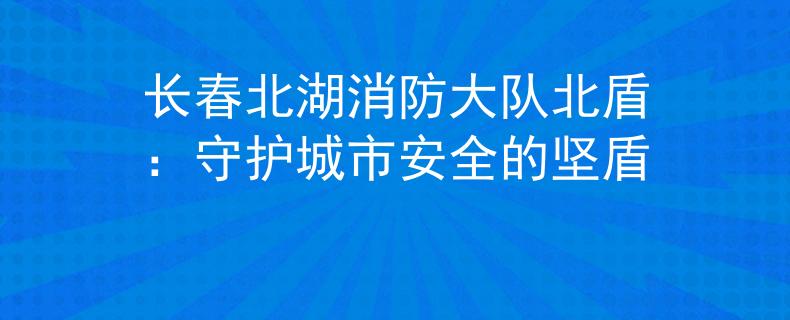 長(zhǎng)春北湖消防大隊(duì)北盾：守護(hù)城市安全的堅(jiān)盾