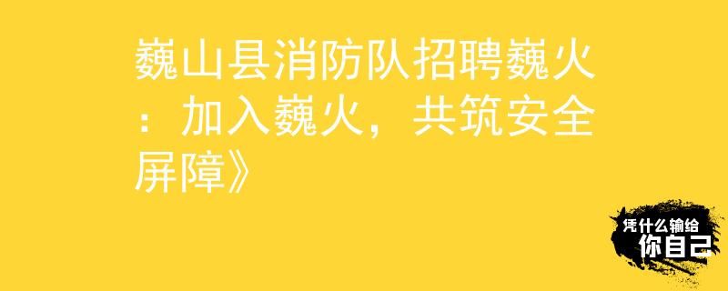 巍山縣消防隊(duì)招聘巍火：加入巍火，共筑安全屏障》