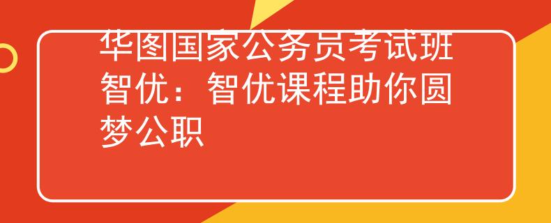 華圖國家公務員考試班智優(yōu)：智優(yōu)課程助你圓夢公職