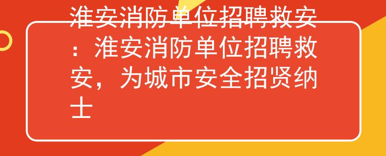 淮安消防單位招聘救安：淮安消防單位招聘救安，為城市安全招賢納士