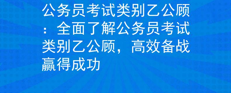 公務(wù)員考試類(lèi)別乙公顧：全面了解公務(wù)員考試類(lèi)別乙公顧，高效備戰(zhàn)贏得成功