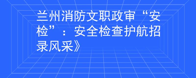 蘭州消防文職政審“安檢”：安全檢查護(hù)航招錄風(fēng)采》