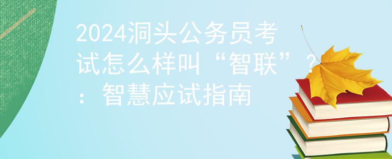 2024洞頭公務(wù)員考試怎么樣叫“智聯(lián)”？：智慧應(yīng)試指南