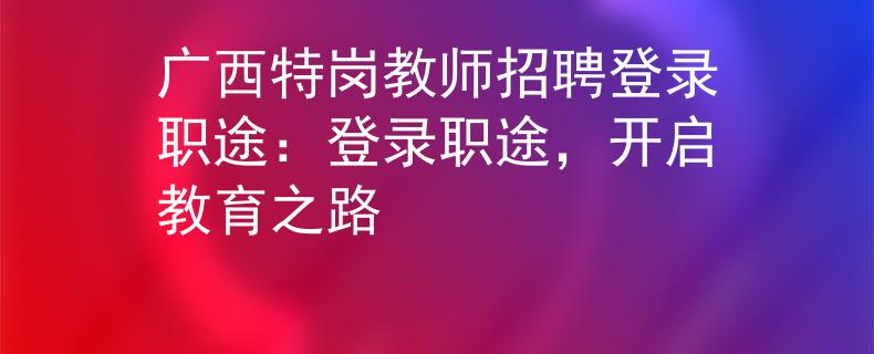廣西特崗教師招聘登錄職途：登錄職途，開啟教育之路