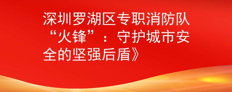 深圳羅湖區(qū)專職消防隊“火鋒”：守護城市安全的堅強后盾》