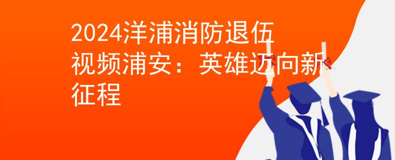 2024洋浦消防退伍視頻浦安：英雄邁向新征程
