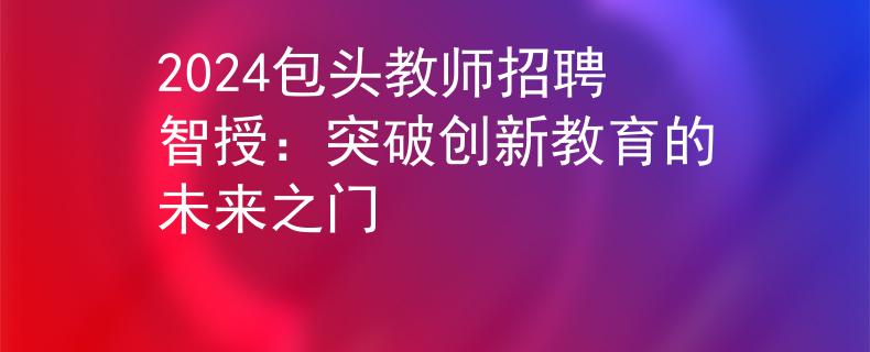2024包頭教師招聘智授：突破創(chuàng)新教育的未來之門